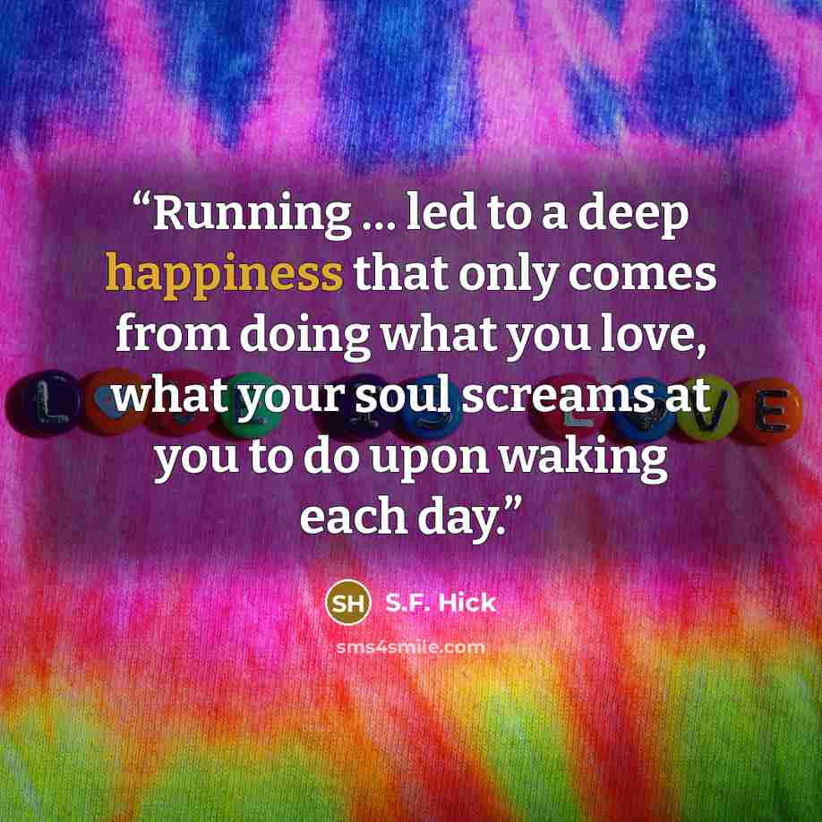 “Running … led to a deep happiness that only comes from doing what you love, what your soul screams at you to do upon waking each day.” quote by S.F. Hick