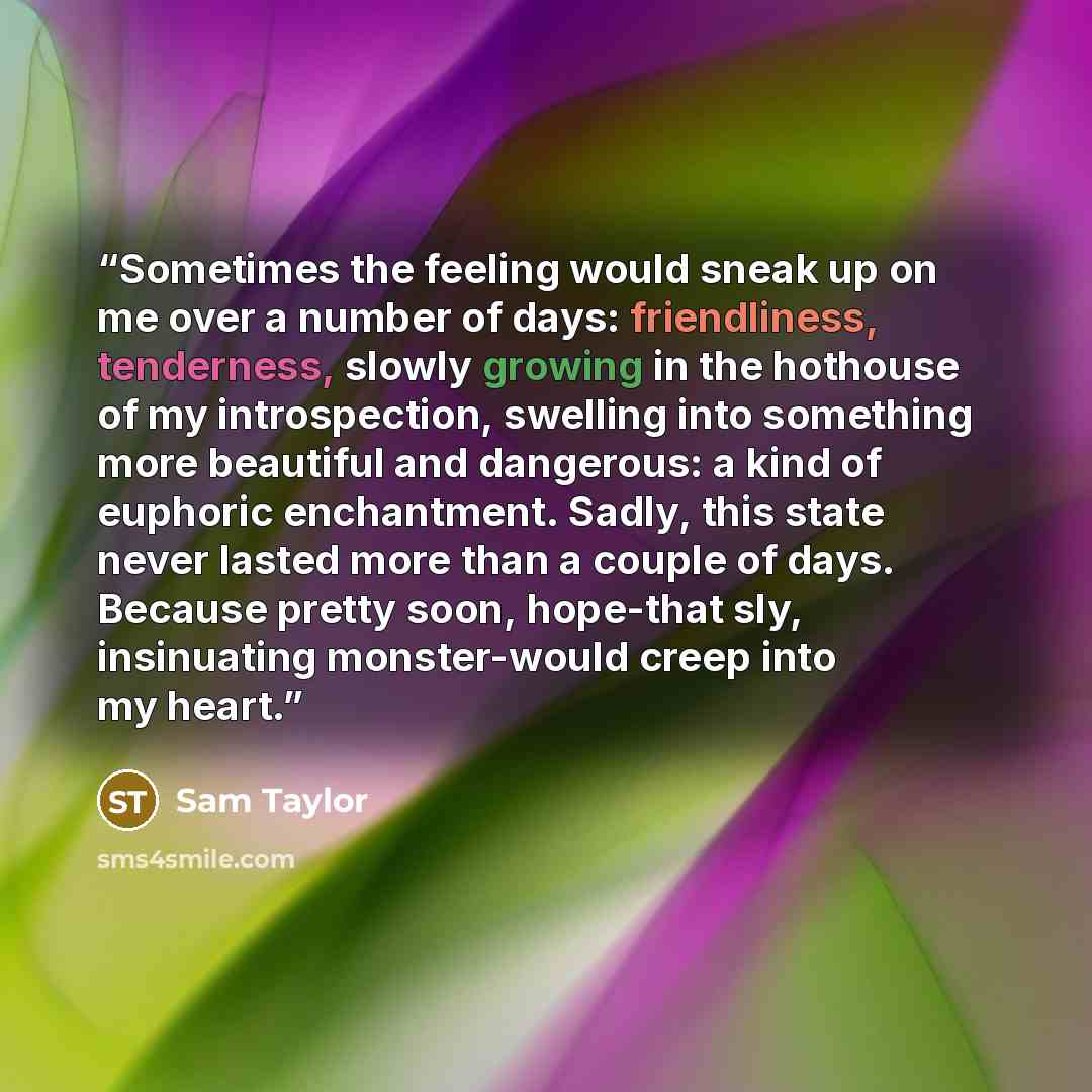 “Sometimes the feeling would sneak up on me over a number of days: friendliness, tenderness, slowly growing in the hothouse of my introspection, swelling into something more beautiful and dangerous: a kind of euphoric enchantment. Sadly, this state never lasted more than a couple of days. Because…” quote by Sam Taylor