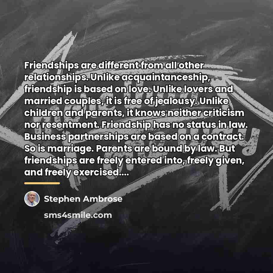 “Friendships are different from all other relationships. Unlike acquaintanceship, friendship…” quote by Stephen Ambrose