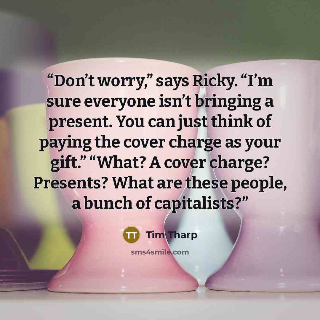 “Don’t worry,” says Ricky. “I’m sure everyone isn’t bringing a present. You can just think of paying the cover charge as your gift.” “What? A cover charge? Presents? What are these people, a bunch of capitalists?” quote by Tim Tharp