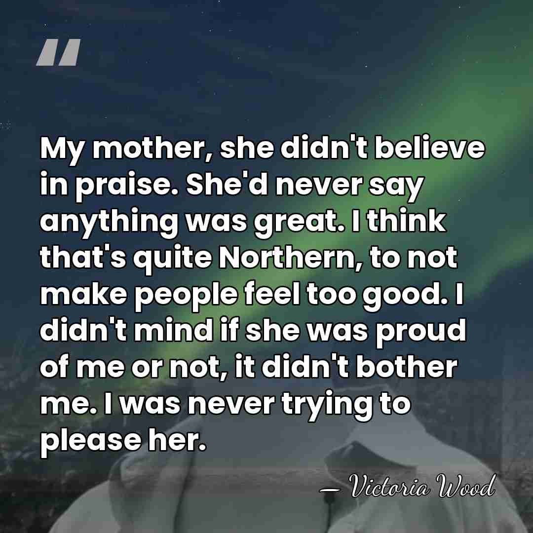 My mother, she didn't believe in praise. She'd never say anything was&hellip; - Victoria Wood