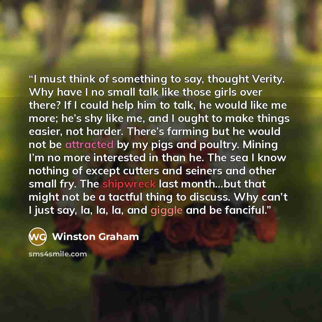 “I must think of something to say, thought Verity. Why have I no small talk like those girls over there? If I could help him to talk, he would like me more; he’s shy like me, and I ought to make things easier, not harder. There’s farming but he would not be attracted by my pigs and poultry. Mining…” quote by Winston Graham