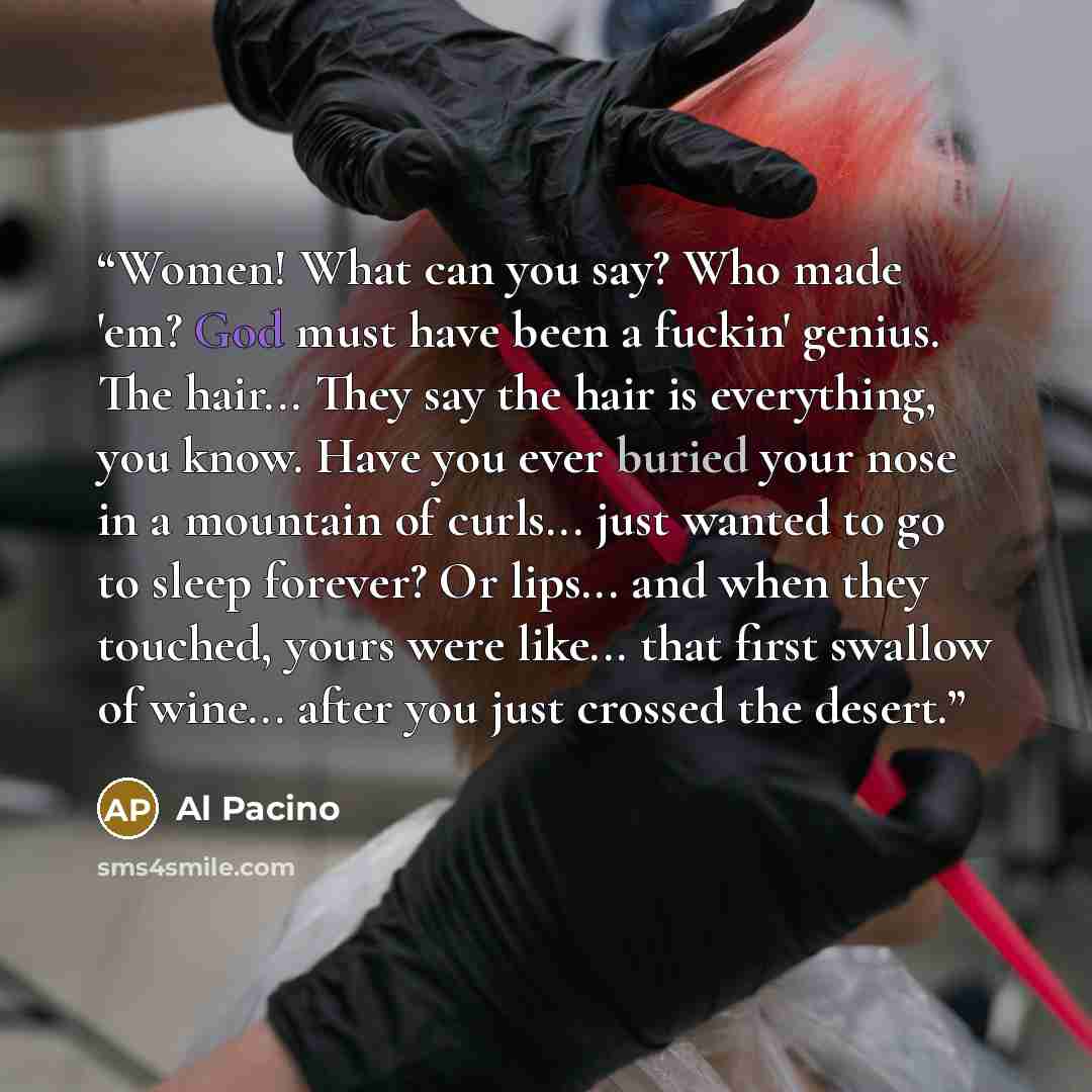 “Women! What can you say? Who made 'em? God must have been a fuckin' genius. The hair... They say the hair is everything, you know. Have you ever buried your nose in a mountain of curls... just wanted to go to sleep forever? Or lips... and when they touched, yours were like... that first swallow of…” quote by Al Pacino