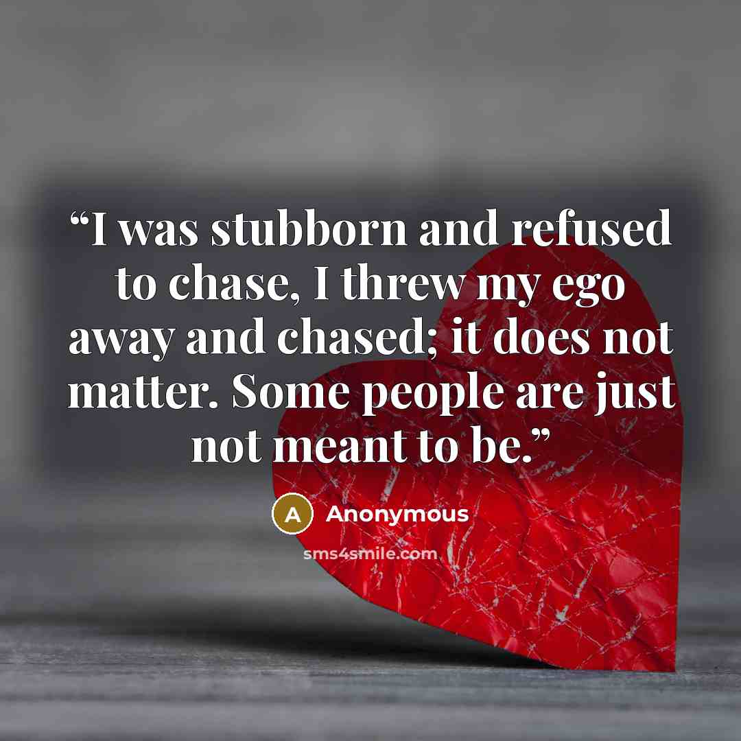 “I was stubborn and refused to chase, I threw my ego away and chased; it does not matter. Some people are just not meant to be.” quote by Anonymous