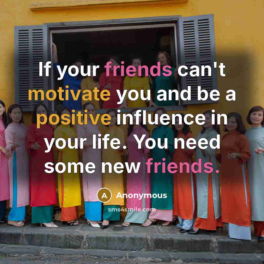 “If your friends can't motivate you and be a positive influence in your life. You need some new friends.” quote by Anonymous