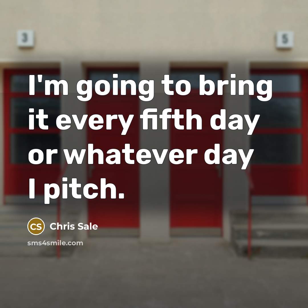 “I'm going to bring it every fifth day or whatever…” quote by Chris Sale