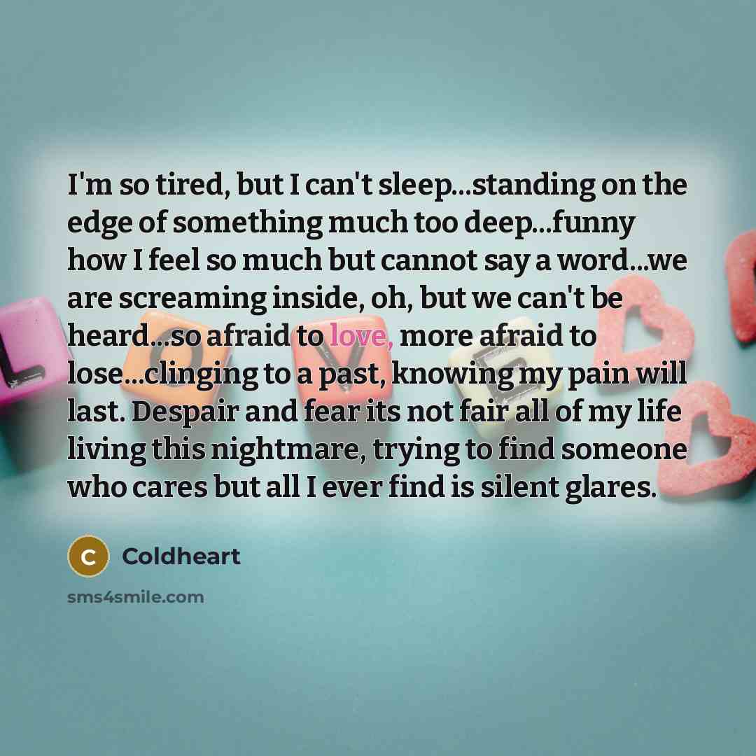 “I'm so tired, but I can't sleep...standing on the edge of something much too deep...funny how I feel so much but cannot say a word...we are screaming inside, oh, but we can't be heard...so afraid to love, more afraid to lose...clinging to a past, knowing my pain will last. Despair and fear its not…” quote by Coldheart