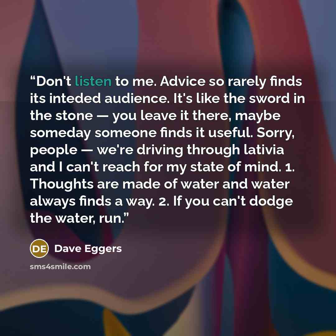 “Don't listen to me. Advice so rarely finds its inteded audience. It's like the sword in the stone — you leave it there, maybe someday someone finds it useful. Sorry, people — we're driving through lativia and I can't reach for my state of mind. 1. Thoughts are made of water and water always finds…” quote by Dave Eggers