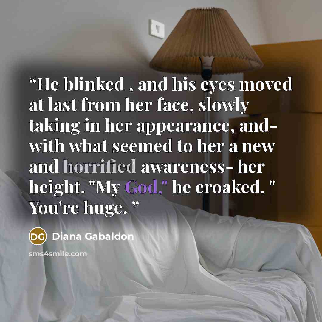 “He blinked , and his eyes moved at last from her face, slowly taking in her appearance, and- with what seemed to her a new and horrified awareness- her height. "My God," he croaked. " You're huge.” quote by Diana Gabaldon
