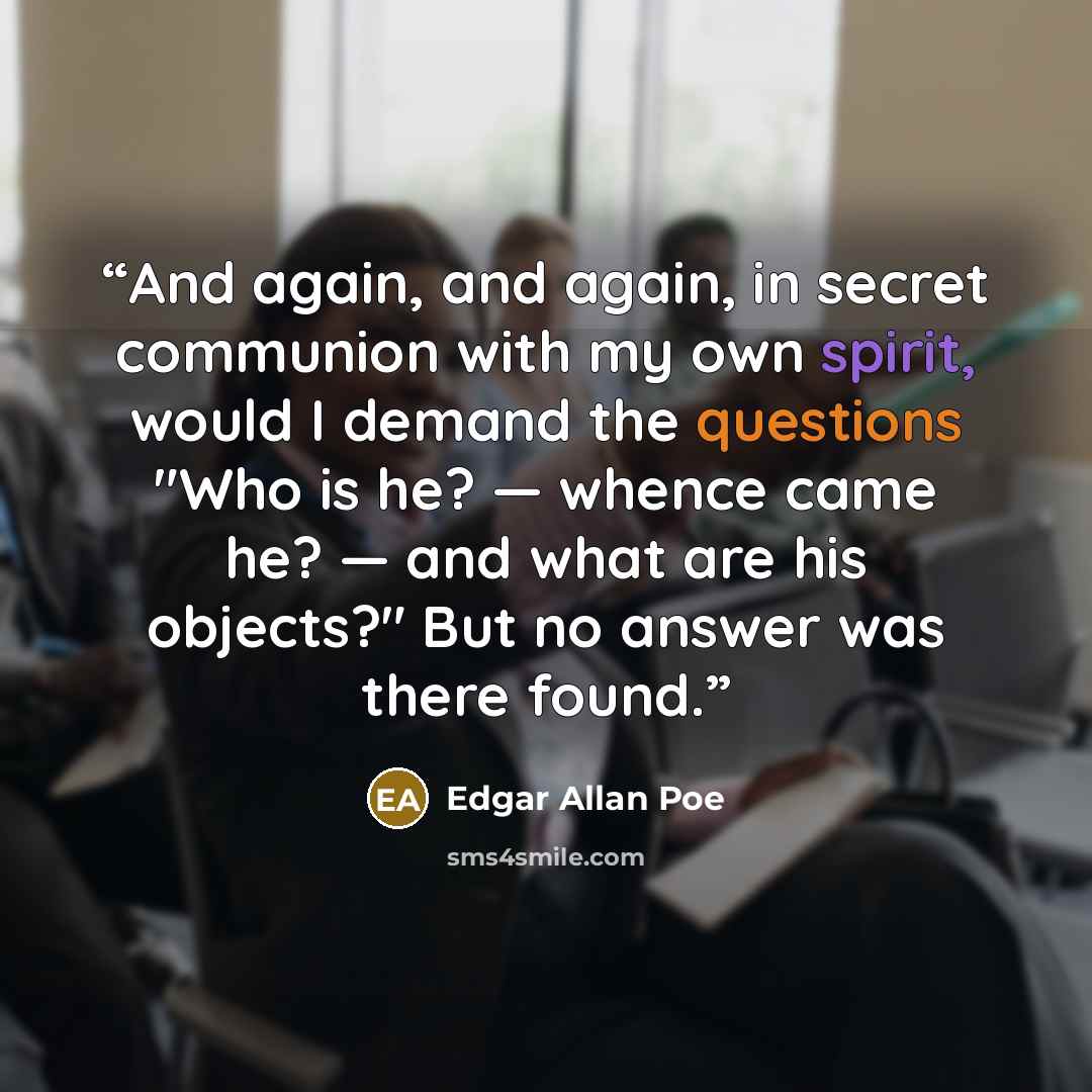 “And again, and again, in secret communion with my own spirit, would I demand the questions "Who is he? — whence came he? — and what are his objects?" But no answer was there found.” quote by Edgar Allan Poe