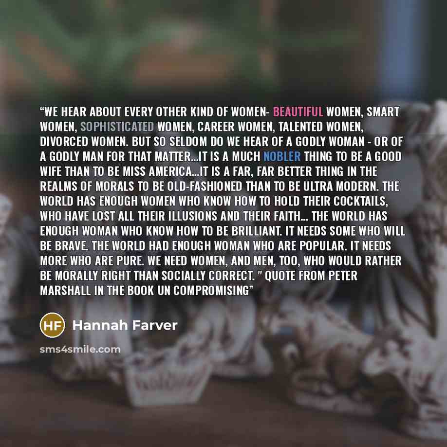 “We hear about every other kind of women- beautiful women, smart women, sophisticated women, career women, talented women, divorced women. But so seldom do we hear of a godly woman - or of a godly man for that matter…It is a much nobler thing to be a good wife than to be Miss America…it is a far…” quote by Hannah Farver