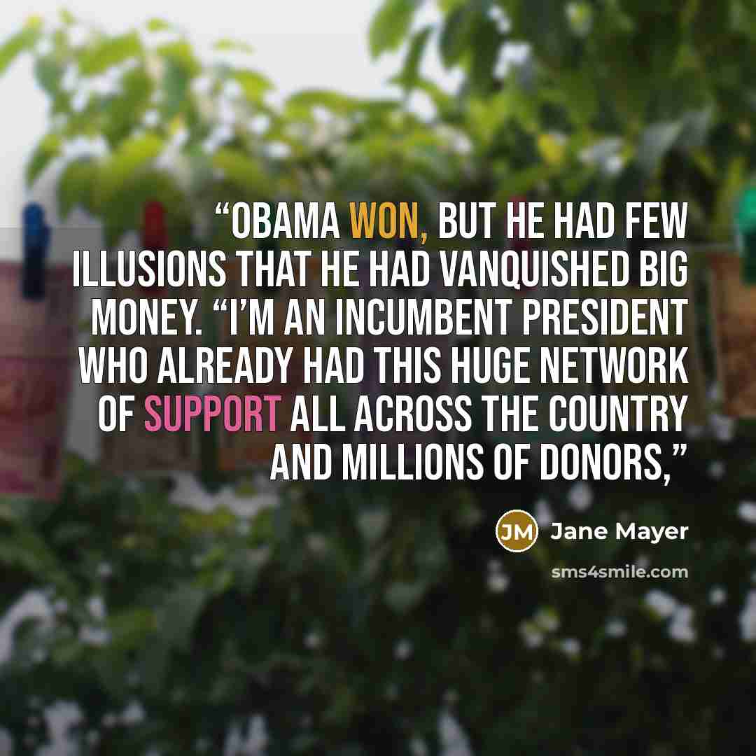 “Obama won, but he had few illusions that he had vanquished big money. “I’m an incumbent president who already had this huge network of support all across the country and millions of donors,” quote by Jane Mayer