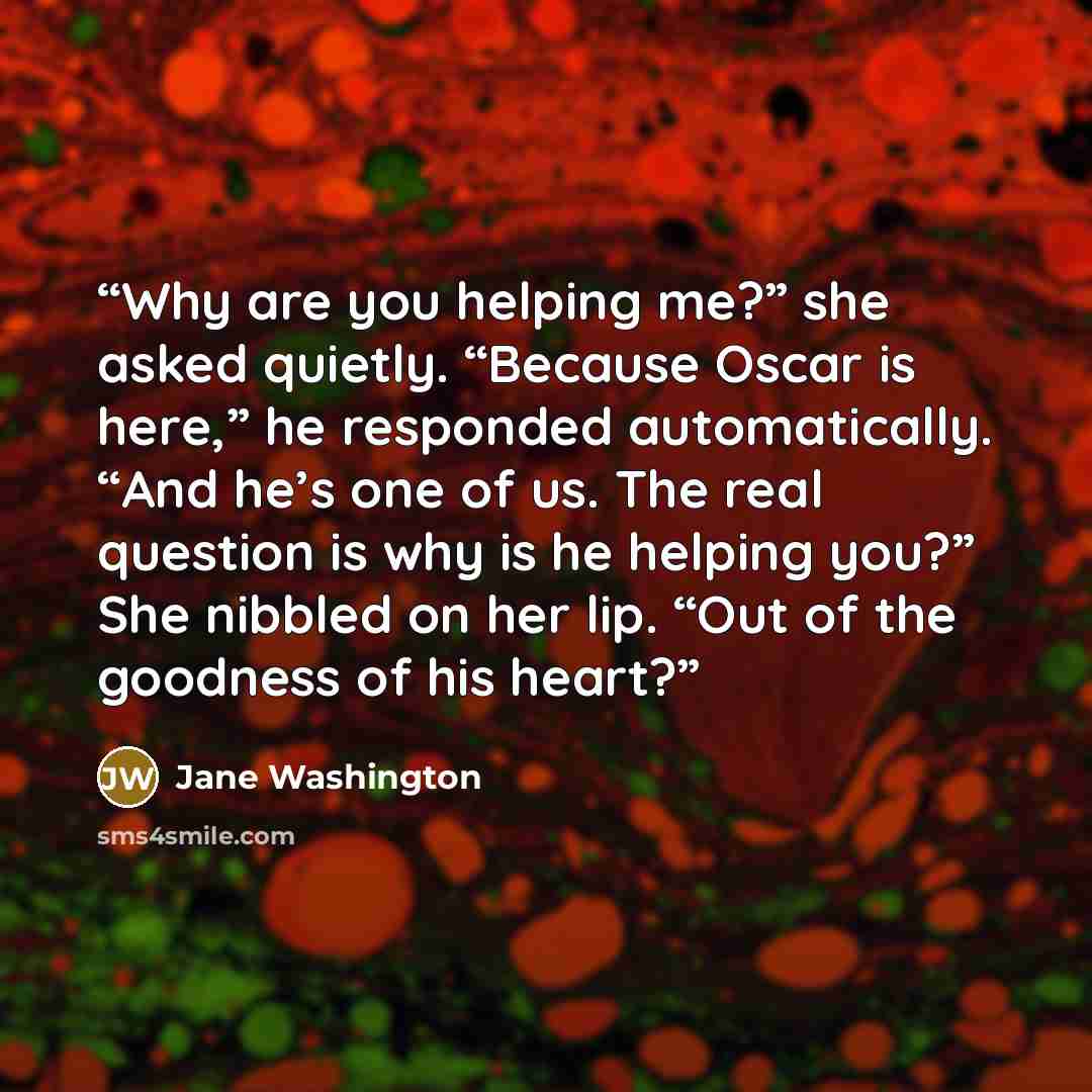 “Why are you helping me?” she asked quietly. “Because Oscar is here,” he responded automatically. “And he’s one of us. The real question is why is he helping you?” She nibbled on her lip. “Out of the goodness of his heart?” quote by Jane Washington