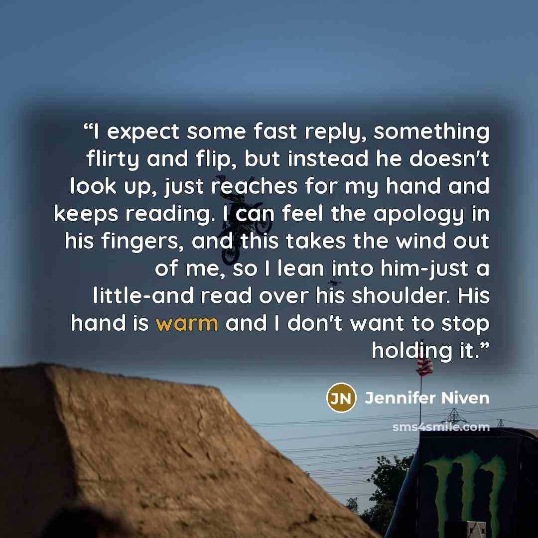 “I expect some fast reply, something flirty and flip, but instead he doesn't look up, just reaches for my hand and keeps reading. I can feel the apology in his fingers, and this takes the wind out of me, so I lean into him-just a little-and read over his shoulder. His hand is warm and I don't want…” quote by Jennifer Niven