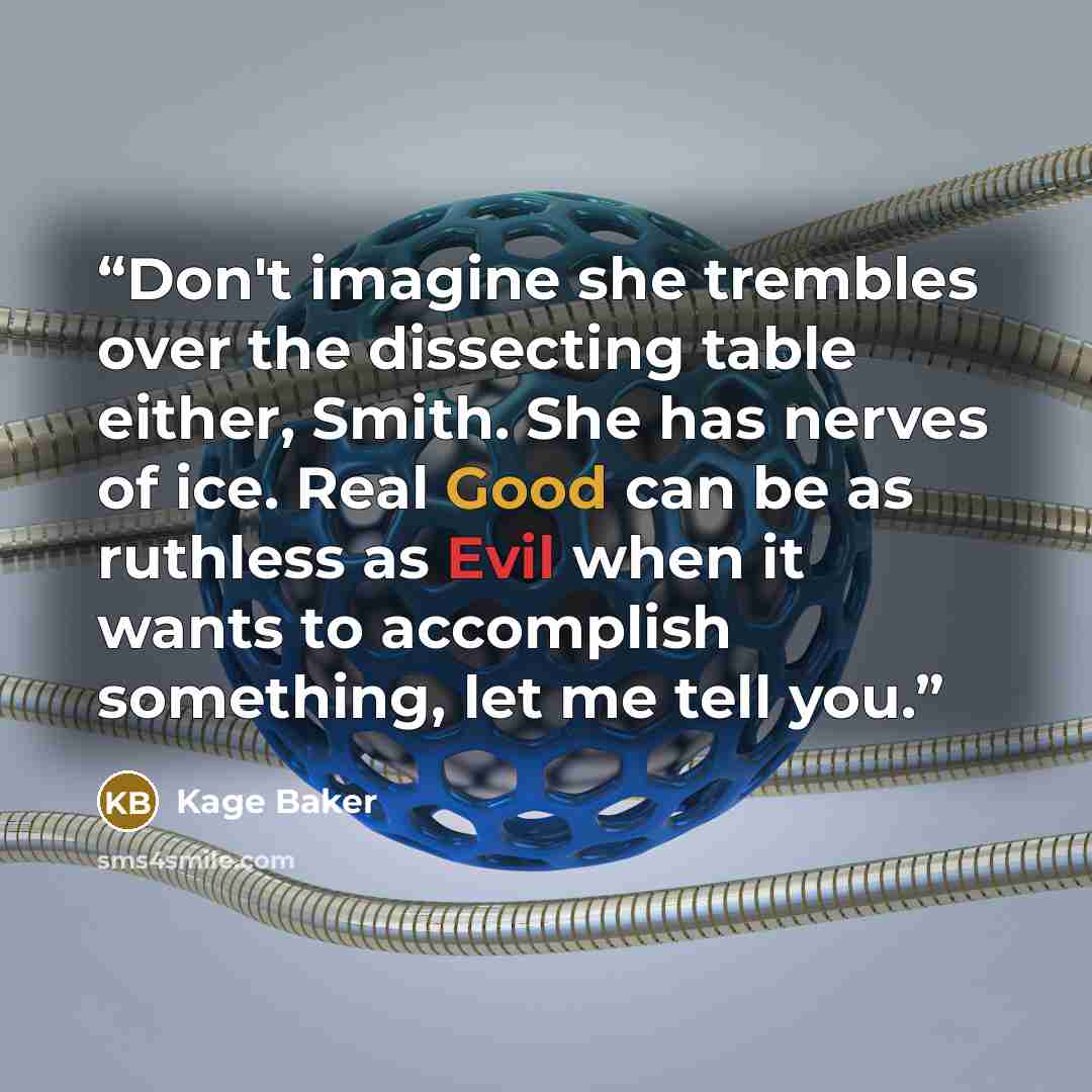 “Don't imagine she trembles over the dissecting table either, Smith. She has nerves of ice. Real Good can be as ruthless as Evil when it wants to accomplish something, let me tell you.” quote by Kage Baker
