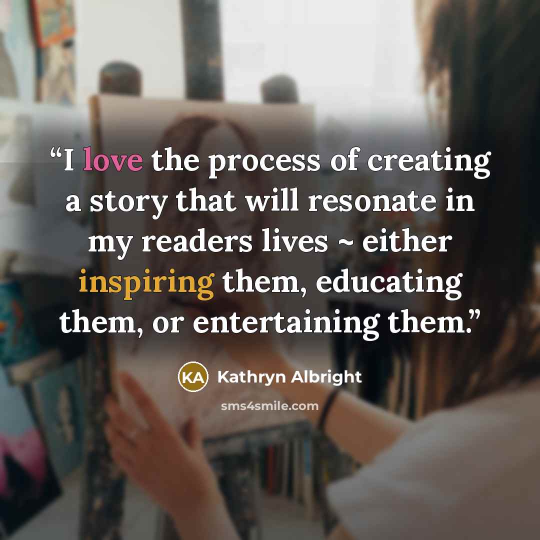 “I love the process of creating a story that will resonate in my readers lives ~ either inspiring them, educating them, or entertaining them.” quote by Kathryn Albright