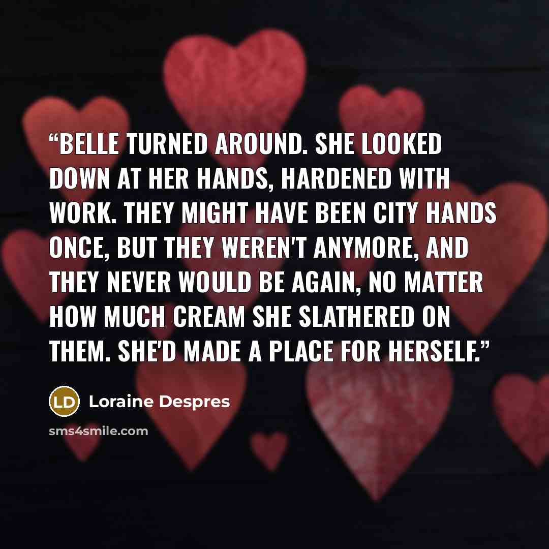 “Belle turned around. She looked down at her hands, hardened with work. They might have been city hands once, but they weren't anymore, and they never would be again, no matter how much cream she slathered on them. She'd made a place for herself.” quote by Loraine Despres