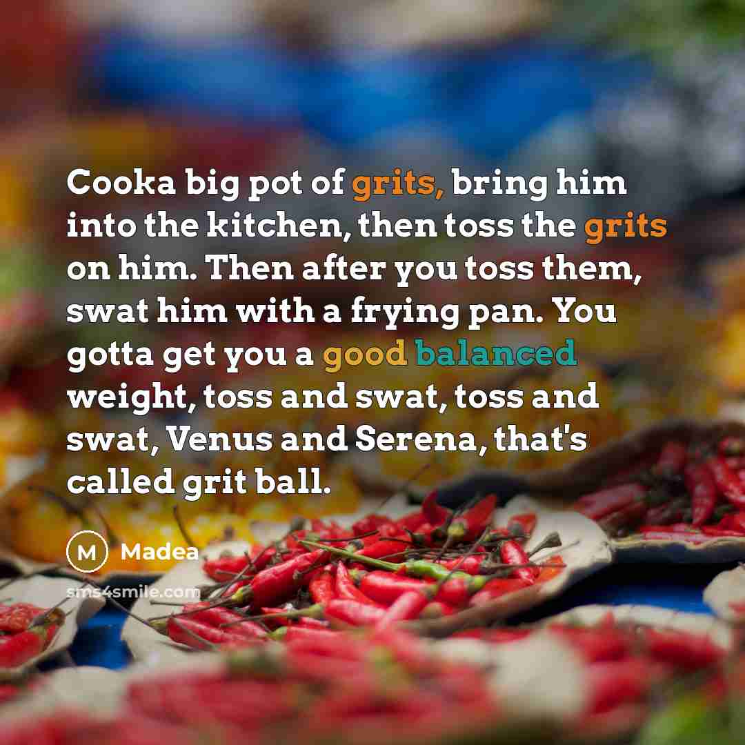 “Cooka big pot of grits, bring him into the kitchen, then toss the grits on him. Then after you toss them, swat him with a frying pan. You gotta get you a good balanced weight, toss and swat, toss and swat, Venus and Serena, that's called grit ball.” quote by Madea