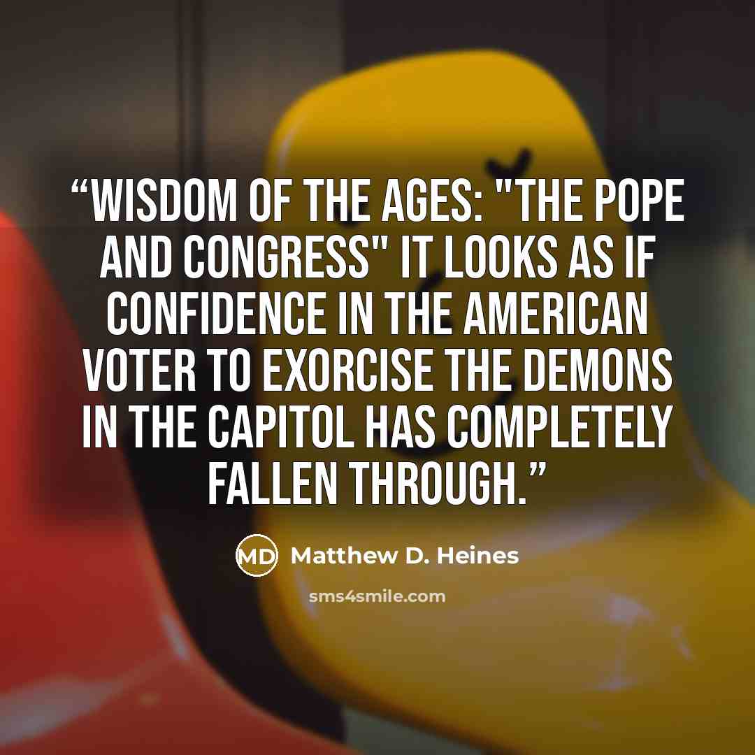 “Wisdom of the Ages: "The Pope and Congress" It looks as if confidence in the American voter to exorcise the demons in the Capitol has completely fallen through.” quote by Matthew D. Heines