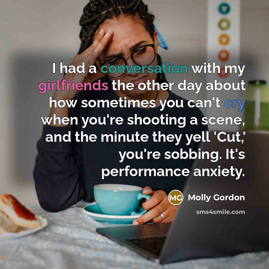 “I had a conversation with my girlfriends the other day about how sometimes you can't cry when you're shooting a scene, and the minute they yell 'Cut,' you're sobbing. It's performance anxiety.” quote by Molly Gordon