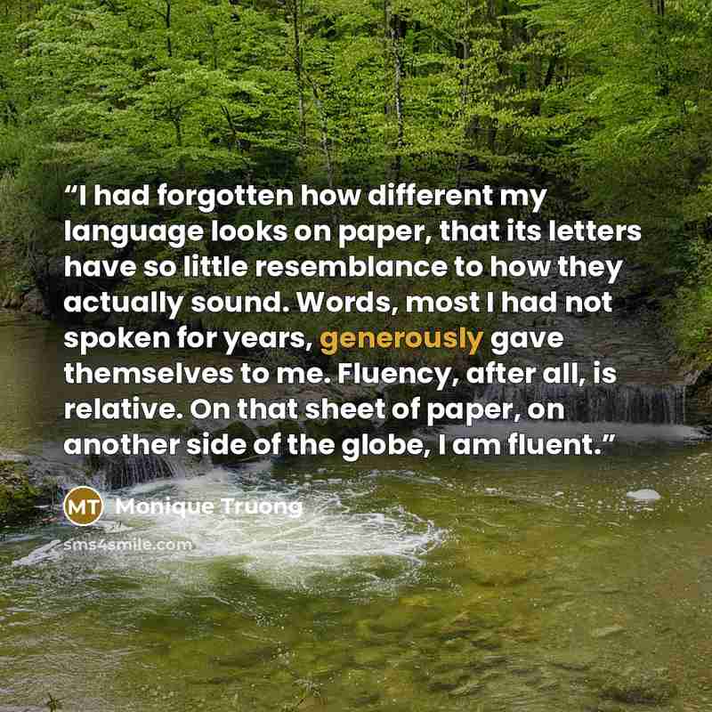 “I had forgotten how different my language looks on paper, that its letters have so little resemblance to how they actually sound. Words, most I had not spoken for years, generously gave themselves to me. Fluency, after all, is relative. On that sheet of paper, on another side of the globe, I am…” quote by Monique Truong
