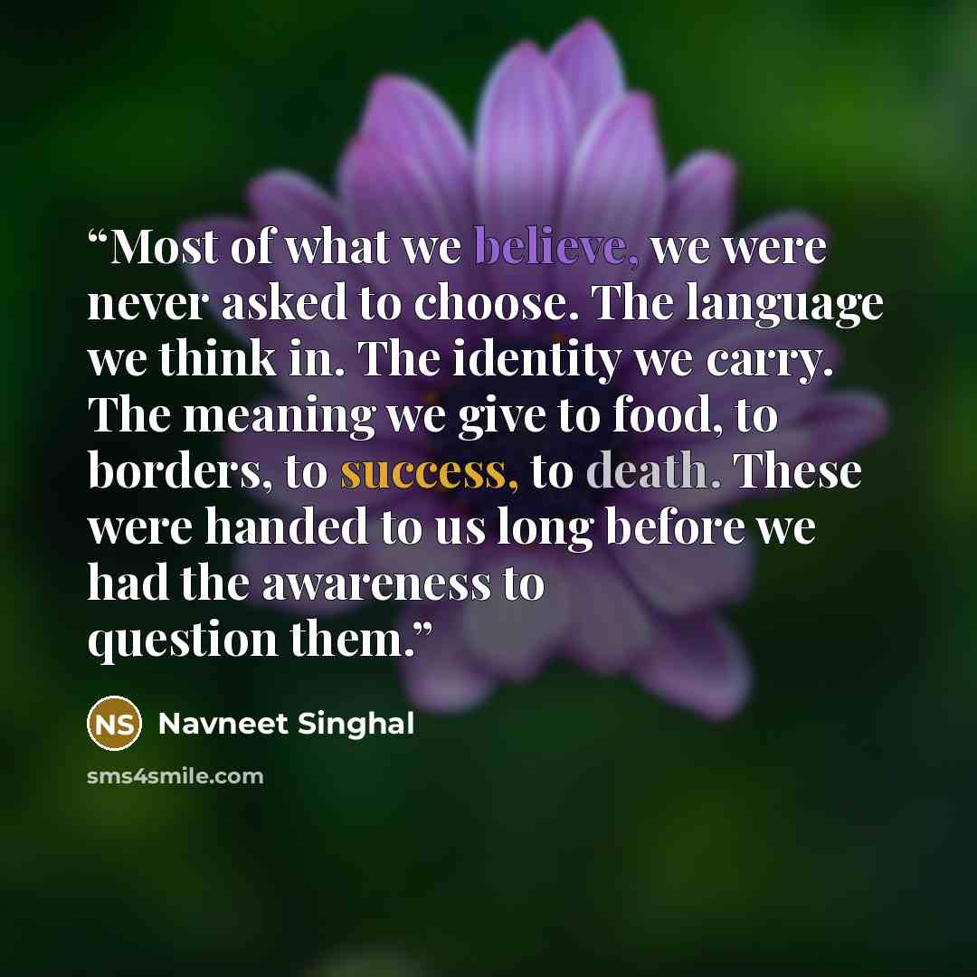 “Most of what we believe, we were never asked to choose. The language we think in. The identity we carry. The meaning we give to food, to borders, to success, to death. These were handed to us long before we had the awareness to question them.” quote by Navneet Singhal
