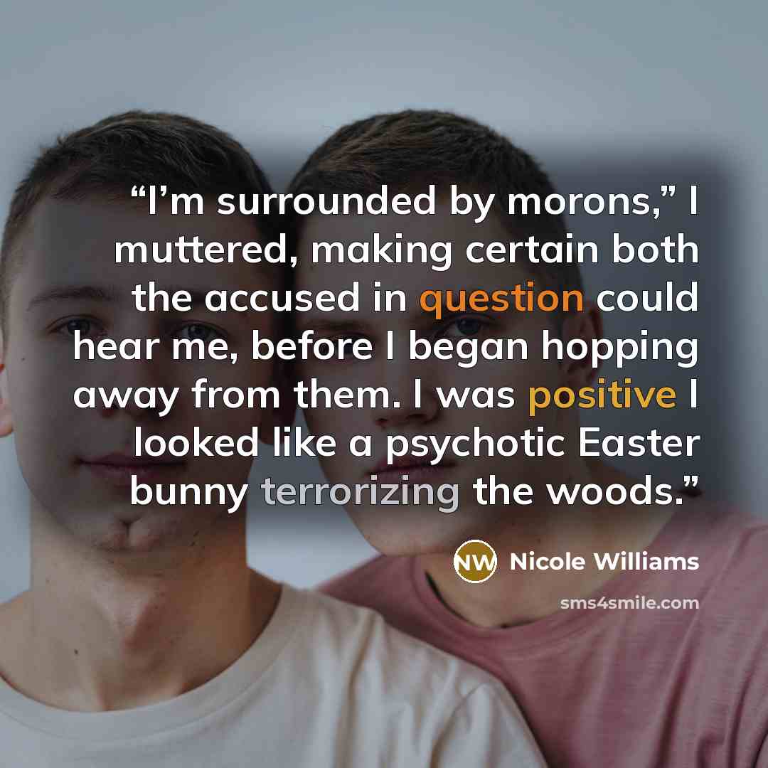 “I’m surrounded by morons,” I muttered, making certain both the accused in question could hear me, before I began hopping away from them. I was positive I looked like a psychotic Easter bunny terrorizing the woods.” quote by Nicole Williams