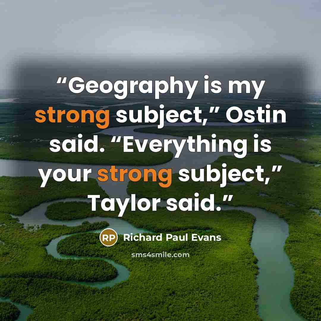 “Geography is my strong subject,” Ostin said. “Everything is your strong subject,” Taylor said.” quote by Richard Paul Evans