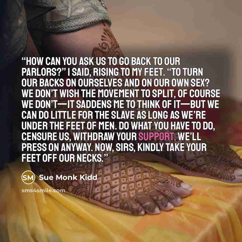 “How can you ask us to go back to our parlors?” I said, rising to my feet. “To turn our backs on ourselves and on our own sex? We don’t wish the movement to split, of course we don’t—it saddens me to think of it—but we can do little for the slave as long as we’re under the feet of men. Do what you…” quote by Sue Monk Kidd