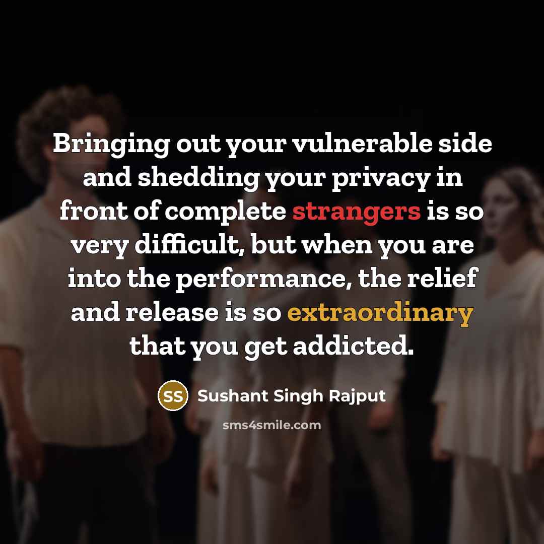 “Bringing out your vulnerable side and shedding your privacy in front of complete strangers is so very difficult, but when you are into the performance, the relief and release is so extraordinary that you get addicted.” quote by Sushant Singh Rajput