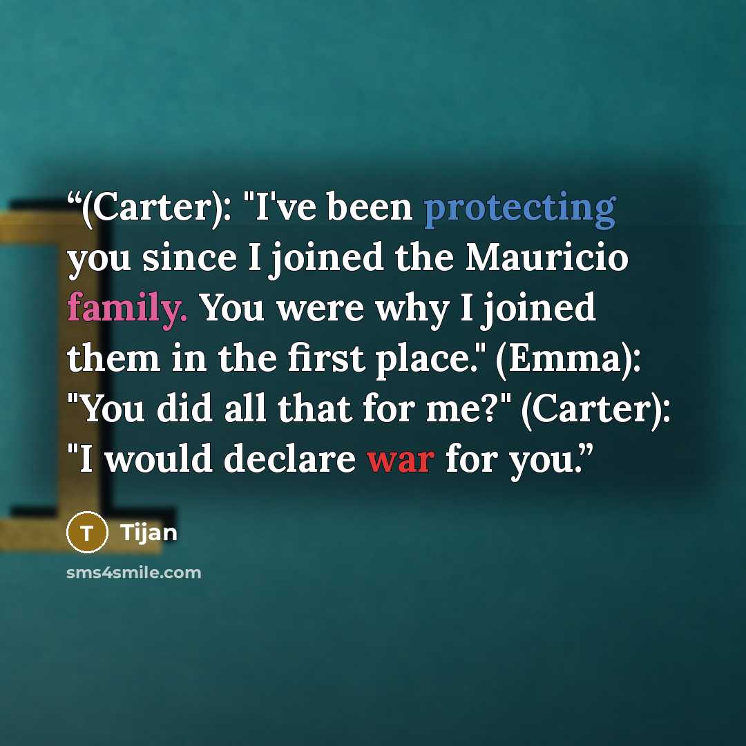 “(Carter): "I've been protecting you since I joined the Mauricio family. You were why I joined them in the first place." (Emma): "You did all that for me?" (Carter): "I would declare war for you.” quote by Tijan