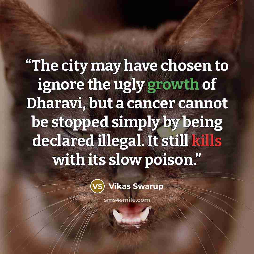 “The city may have chosen to ignore the ugly growth of Dharavi, but a cancer cannot be stopped simply by being declared illegal. It still kills with its slow poison.” quote by Vikas Swarup