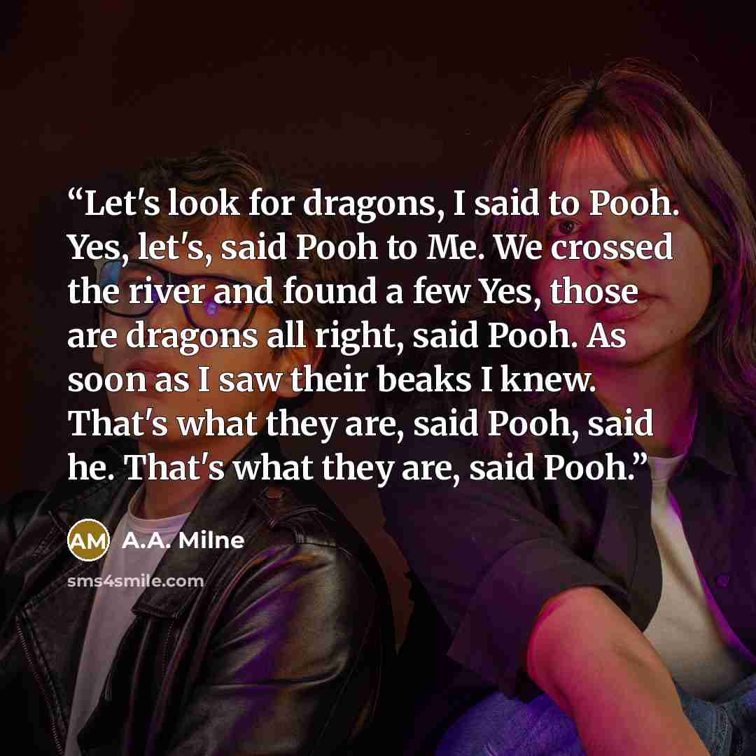 “Let's look for dragons, I said to Pooh. Yes, let's, said Pooh to Me. We crossed the river and found a few Yes, those are dragons all right, said Pooh. As soon as I saw their beaks I knew. That's what they are, said Pooh, said he. That's what they are, said Pooh.” quote by A.A. Milne