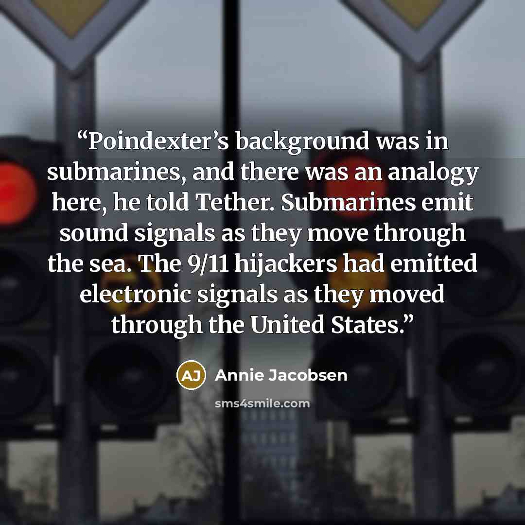 “Poindexter’s background was in submarines, and there was an analogy here, he told Tether. Submarines emit sound signals as they move through the sea. The 9/11 hijackers had emitted electronic signals as they moved through the United States.” quote by Annie Jacobsen