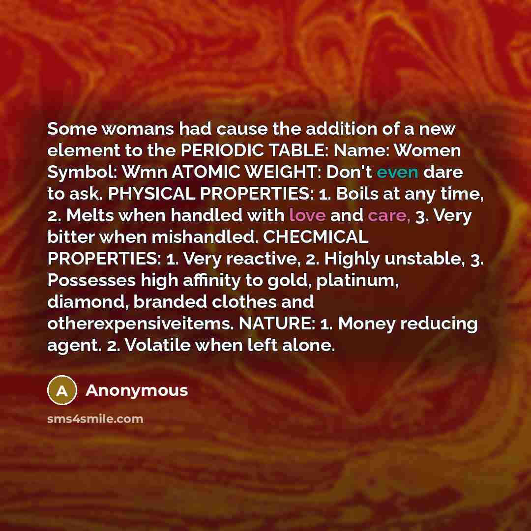 “Some womans had cause the addition of a new element to the PERIODIC TABLE: Name: Women Symbol: Wmn ATOMIC WEIGHT: Don't even dare to ask. PHYSICAL PROPERTIES: 1. Boils at any time, 2. Melts when handled with love and care, 3. Very bitter when mishandled. CHECMICAL PROPERTIES: 1. Very reactive, 2…” quote by Anonymous