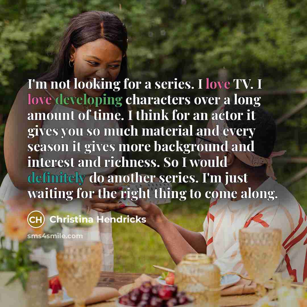 “I'm not looking for a series. I love TV. I love developing characters over a long amount of time. I think for an actor it gives you so much material and every season it gives more background and interest and richness. So I would definitely do another series. I'm just waiting for the right thing to…” quote by Christina Hendricks