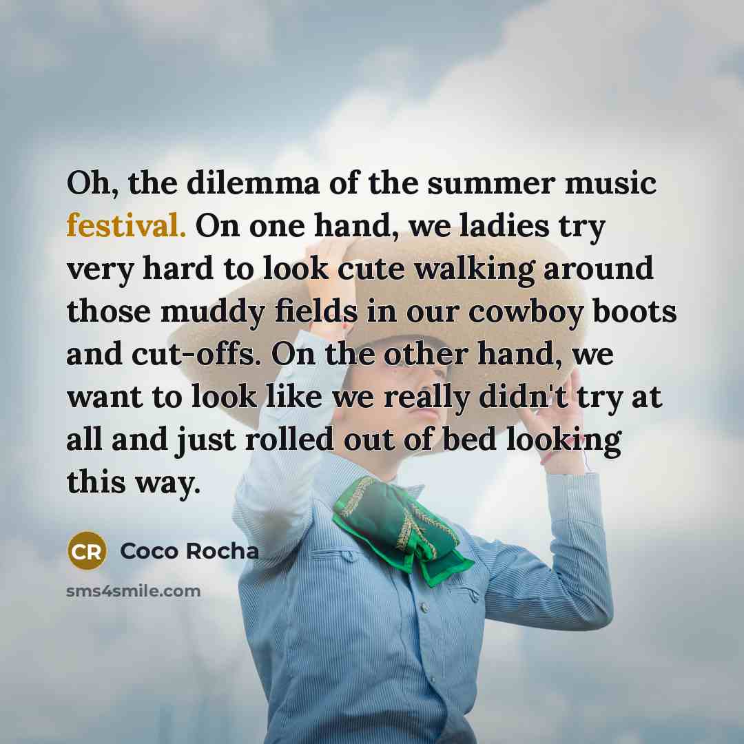“Oh, the dilemma of the summer music festival. On one hand, we ladies try very hard to look cute walking around those muddy fields in our cowboy boots and cut-offs. On the other hand, we want to look like we really didn't try at all and just rolled out of bed looking this way.” quote by Coco Rocha