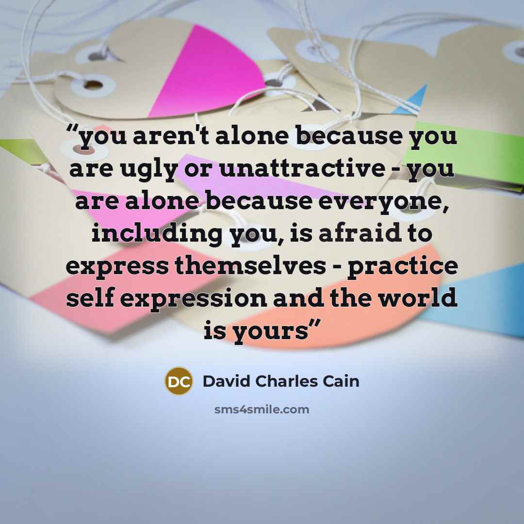 “you aren't alone because you are ugly or unattractive - you are alone because everyone, including you, is afraid to express themselves - practice self expression and the world is yours” quote by David Charles Cain