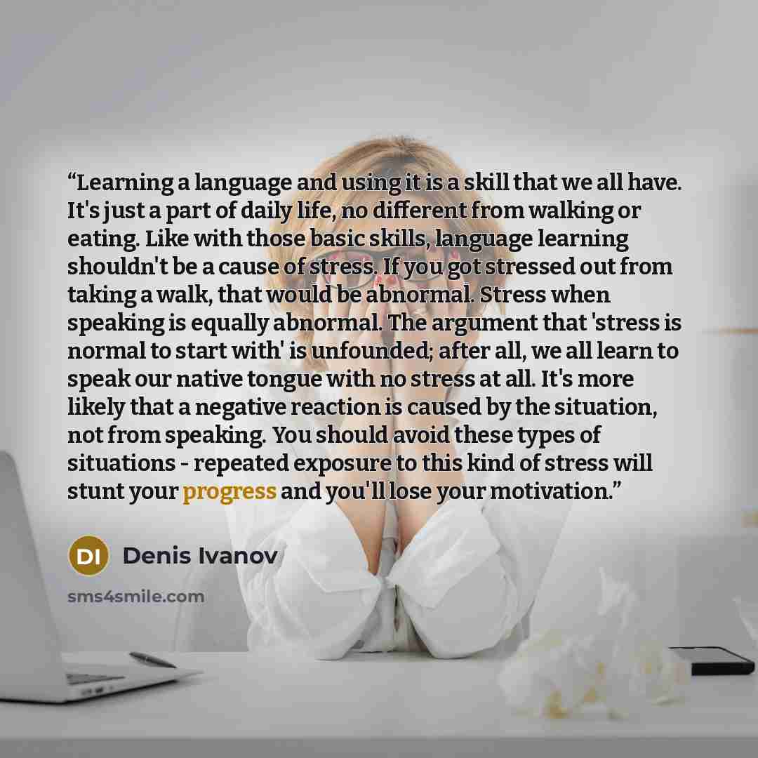 “Learning a language and using it is a skill that we all have. It's just a part of daily life, no different from walking or eating. Like with those basic skills, language learning shouldn't be a cause of stress. If you got stressed out from taking a walk, that would be abnormal. Stress when…” quote by Denis Ivanov
