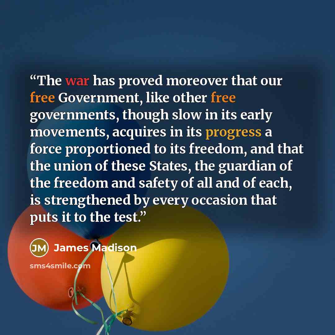 “The war has proved moreover that our free Government, like other free governments, though slow in its early movements, acquires in its progress a force proportioned to its freedom, and that the union of these States, the guardian of the freedom and safety of all and of each, is strengthened by…” quote by James Madison