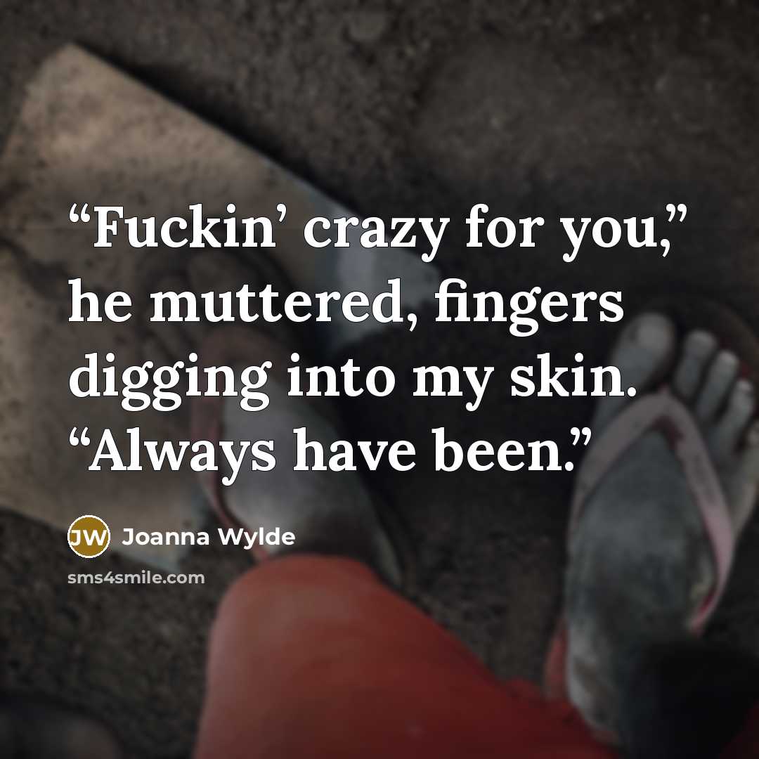 “Fuckin’ crazy for you,” he muttered, fingers digging into my skin. “Always have been.” quote by Joanna Wylde