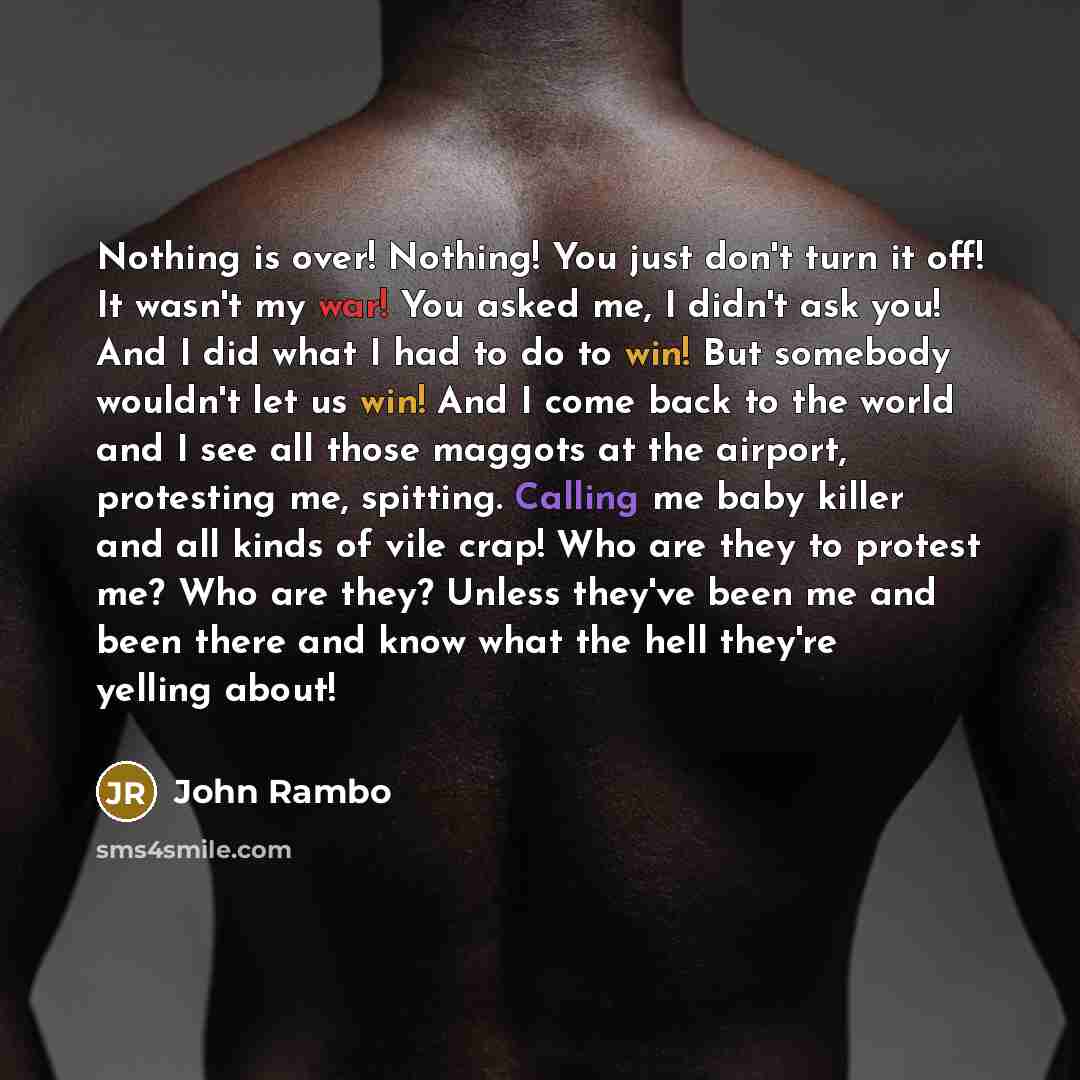 “Nothing is over! Nothing! You just don't turn it off! It wasn't my war! You asked me, I didn't ask you! And I did what I had to do to win! But somebody wouldn't let us win! And I come back to the world and I see all those maggots at the airport, protesting me, spitting. Calling me baby killer and…” quote by John Rambo