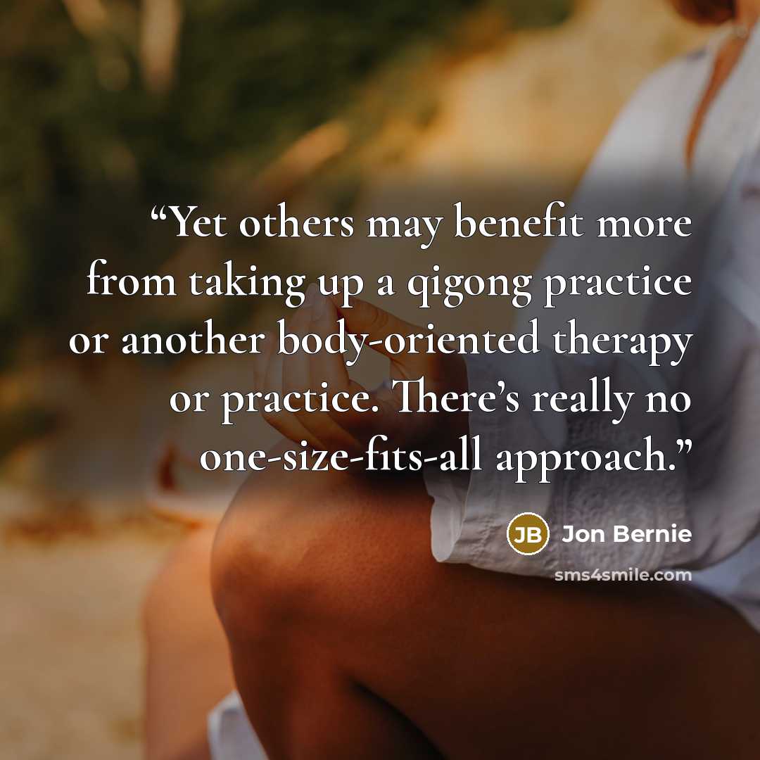 “Yet others may benefit more from taking up a qigong practice or another body-oriented therapy or practice. There’s really no one-size-fits-all approach.” quote by Jon Bernie