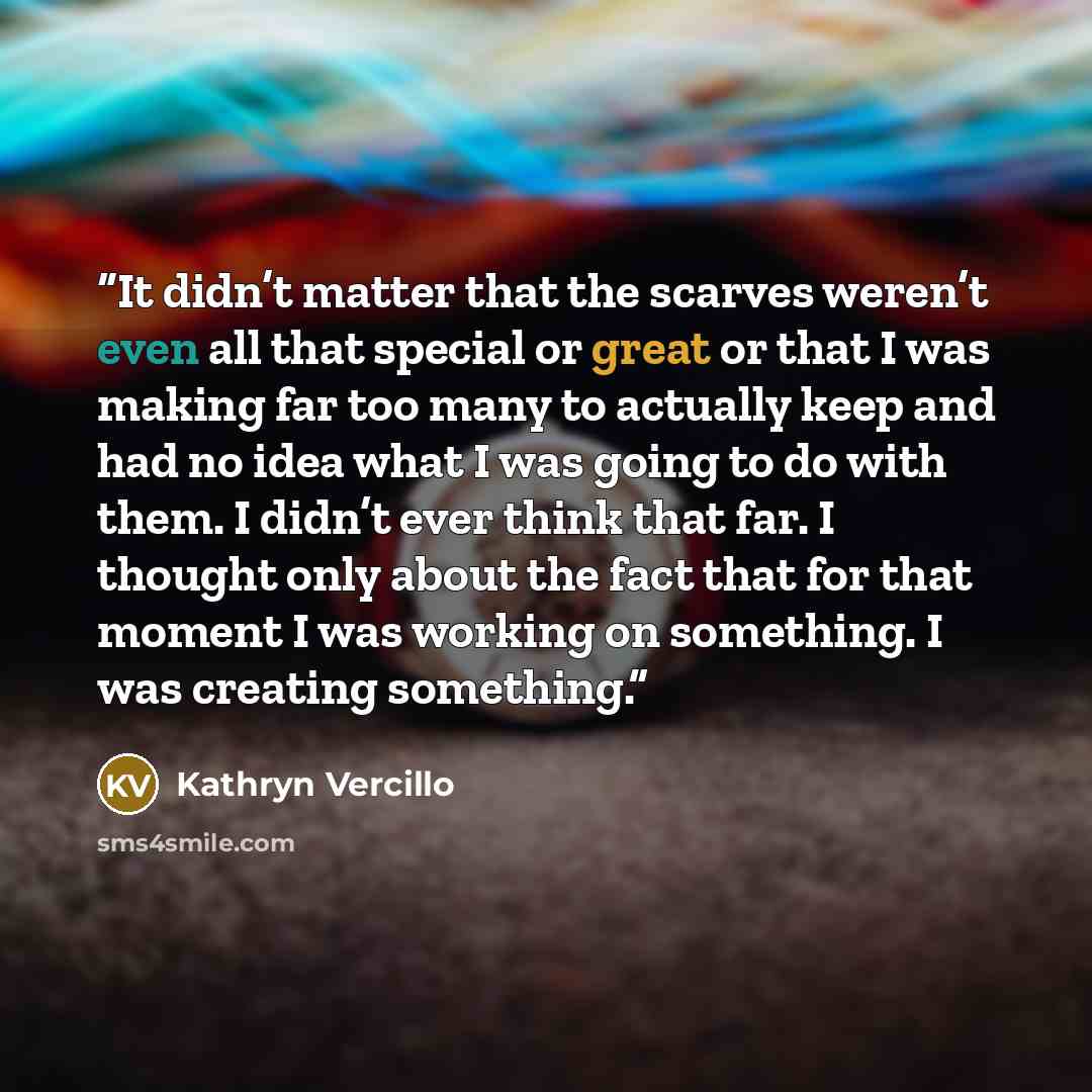 “It didn’t matter that the scarves weren’t even all that special or great or that I was making far too many to actually keep and had no idea what I was going to do with them. I didn’t ever think that far. I thought only about the fact that for that moment I was working on something. I was creating…” quote by Kathryn Vercillo