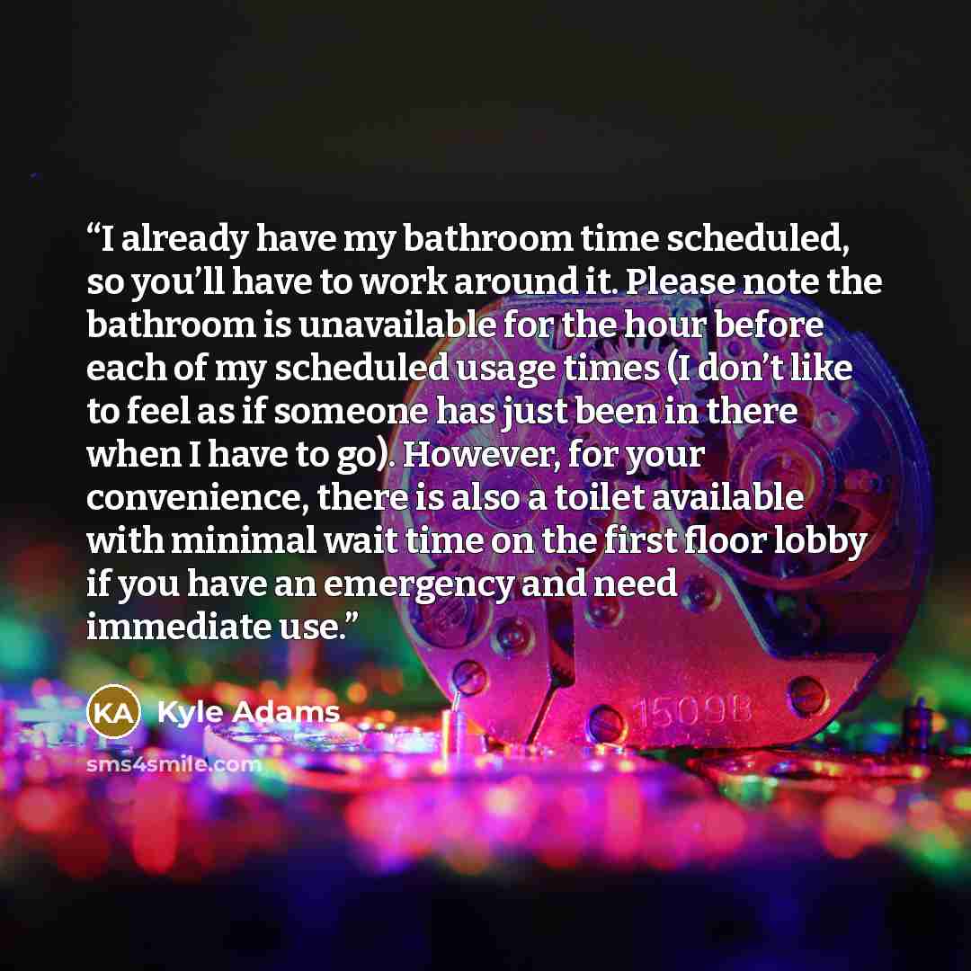 “I already have my bathroom time scheduled, so you’ll have to work around it. Please note the bathroom is unavailable for the hour before each of my scheduled usage times (I don’t like to feel as if someone has just been in there when I have to go). However, for your convenience, there is also a…” quote by Kyle Adams
