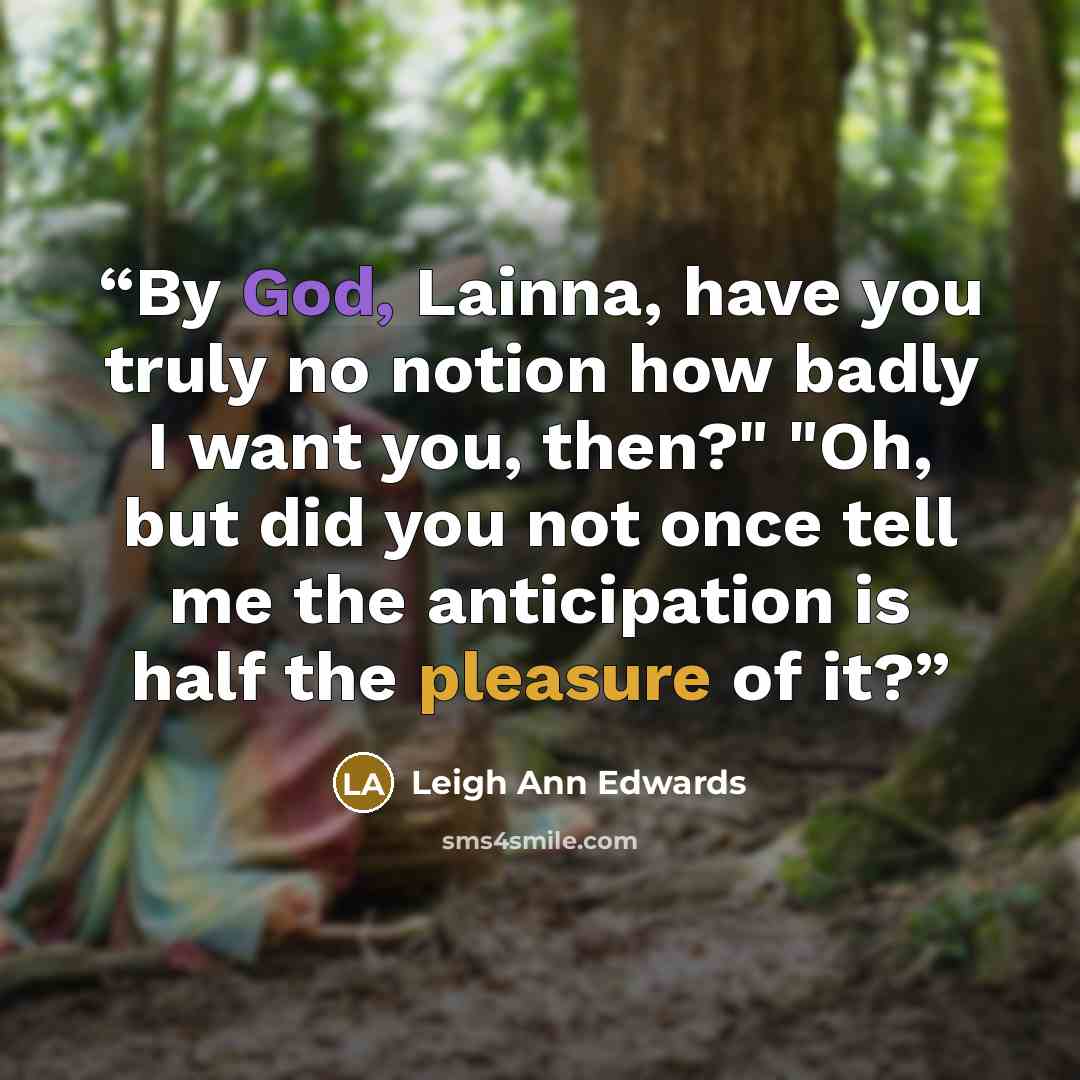 “By God, Lainna, have you truly no notion how badly I want you, then?" "Oh, but did you not once tell me the anticipation is half the pleasure of it?” quote by Leigh Ann Edwards