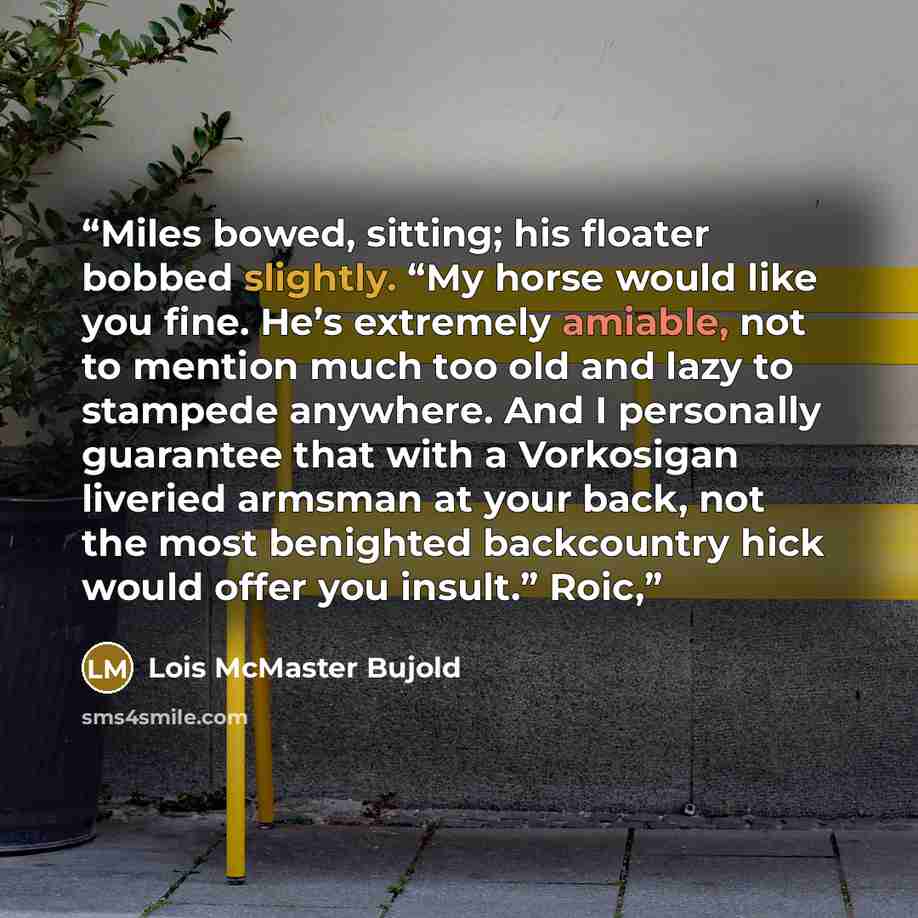 “Miles bowed, sitting; his floater bobbed slightly. “My horse would like you fine. He’s extremely amiable, not to mention much too old and lazy to stampede anywhere. And I personally guarantee that with a Vorkosigan liveried armsman at your back, not the most benighted backcountry hick would offer…” quote by Lois McMaster Bujold