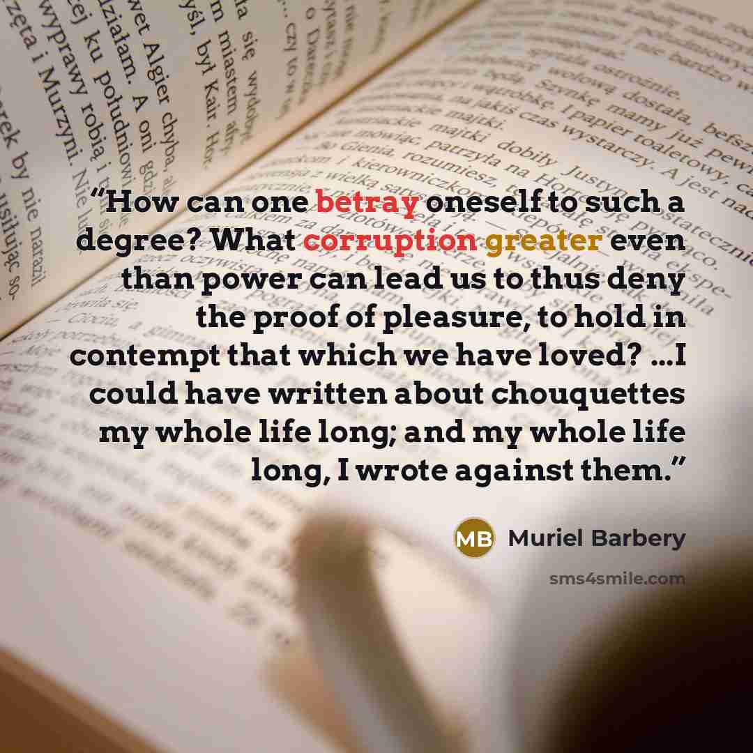 “How can one betray oneself to such a degree? What corruption greater even than power can lead us to thus deny the proof of pleasure, to hold in contempt that which we have loved? ...I could have written about chouquettes my whole life long; and my whole life long, I wrote against them.” quote by Muriel Barbery