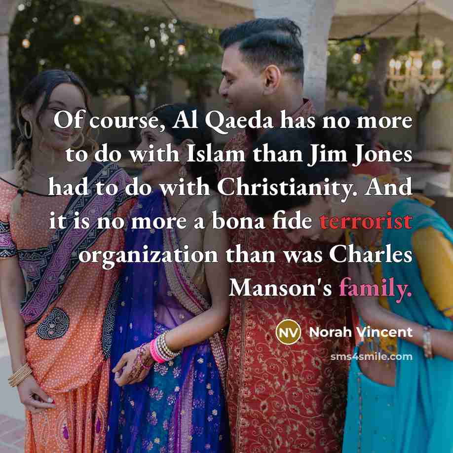 “Of course, Al Qaeda has no more to do with Islam than Jim Jones had to do with Christianity. And it is no more a bona fide terrorist organization than was Charles Manson's family.” quote by Norah Vincent