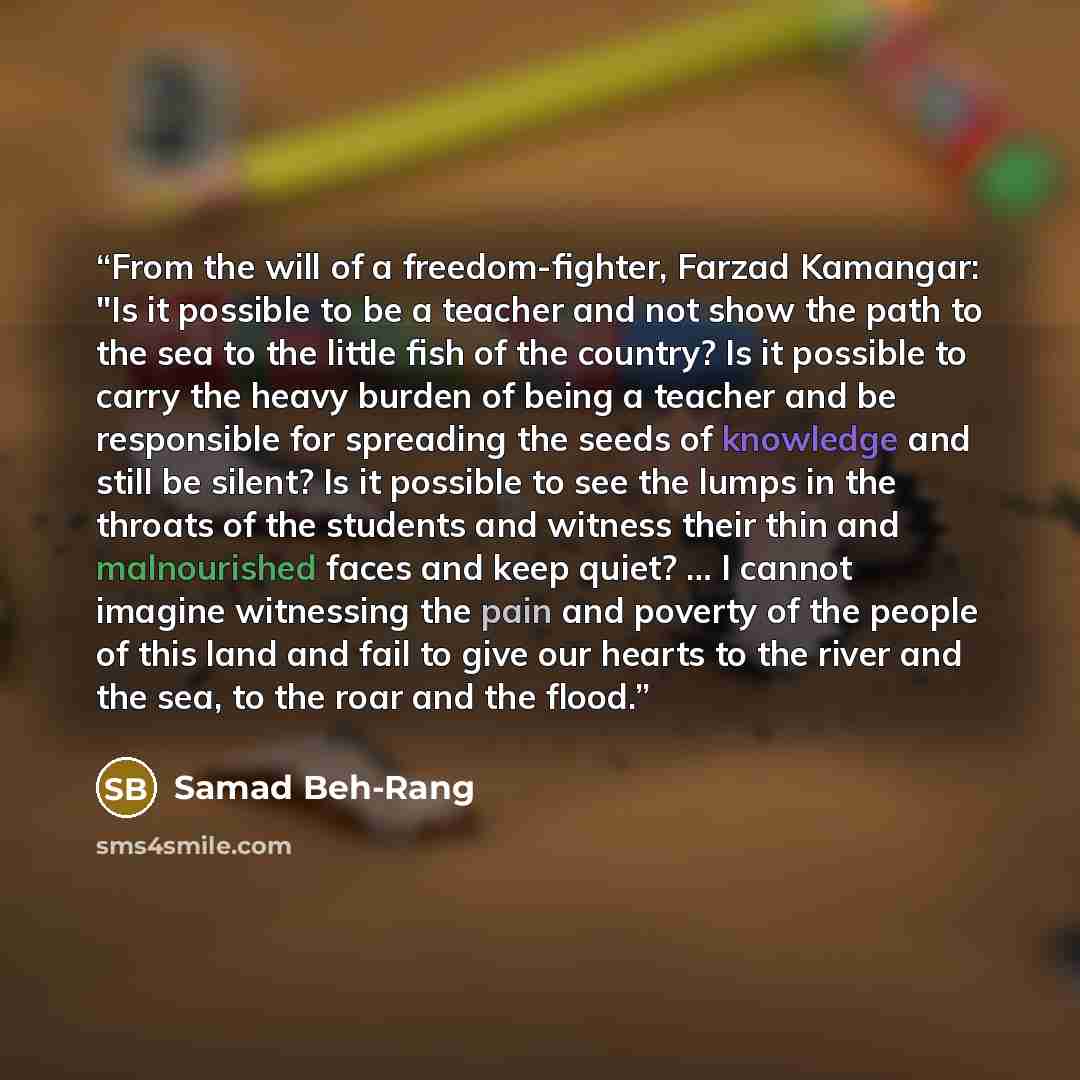 “From the will of a freedom-fighter, Farzad Kamangar: "Is it possible to be a teacher and not show the path to the sea to the little fish of the country? Is it possible to carry the heavy burden of being a teacher and be responsible for spreading the seeds of knowledge and still be silent? Is it…” quote by Samad Beh-Rang